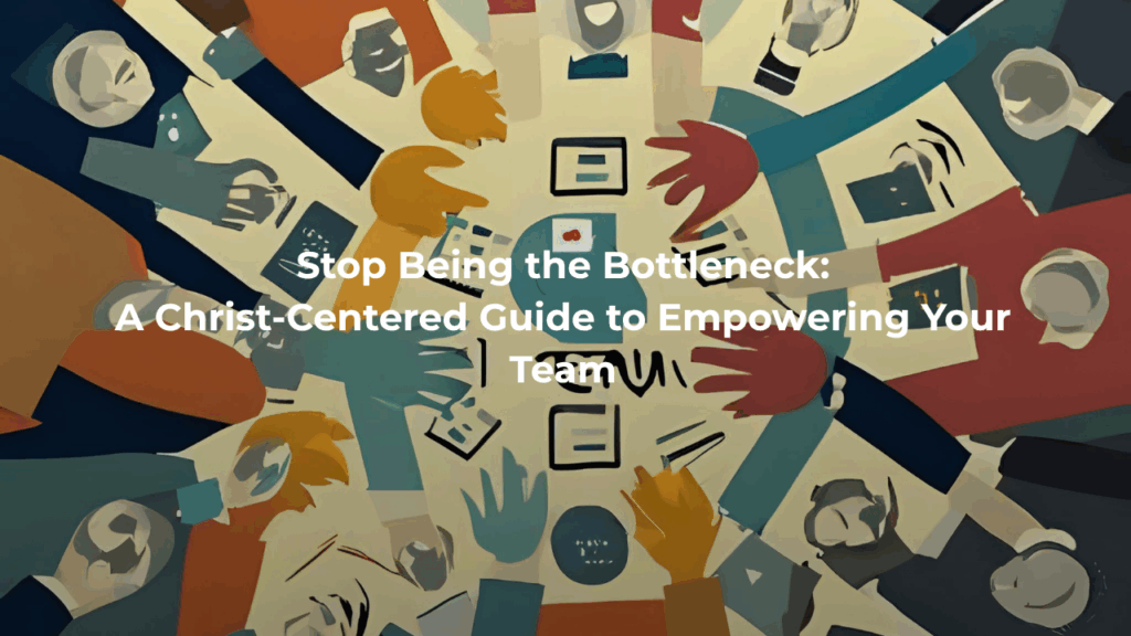 Stop Being the Bottleneck: A Christ-Centered Guide to Empowering Your Team